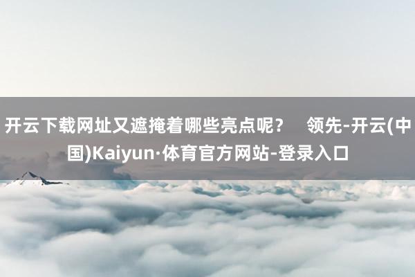 开云下载网址又遮掩着哪些亮点呢？   领先-开云(中国)Kaiyun·体育官方网站-登录入口