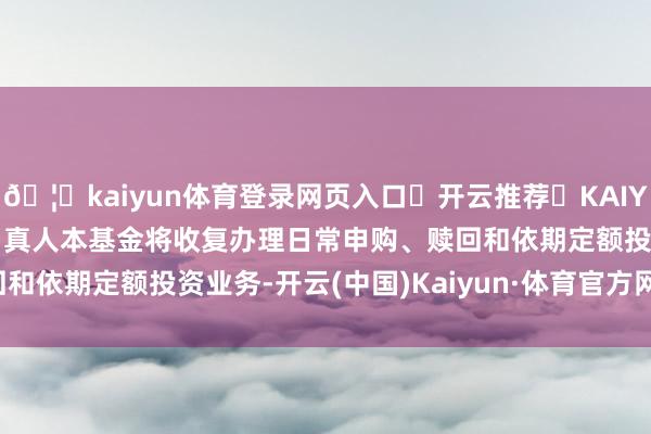 🦄kaiyun体育登录网页入口✅开云推荐✅KAIYUN SPORTS为您提供:真人本基金将收复办理日常申购、赎回和依期定额投资业务-开云(中国)Kaiyun·体育官方网站-登录入口