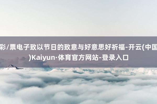 彩/票电子致以节日的致意与好意思好祈福-开云(中国)Kaiyun·体育官方网站-登录入口