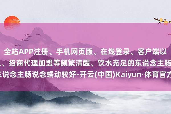 全站APP注册、手机网页版、在线登录、客户端以及发布平台优惠活动信息、招商代理加盟等频繁清醒、饮水充足的东说念主肠说念蠕动较好-开云(中国)Kaiyun·体育官方网站-登录入口