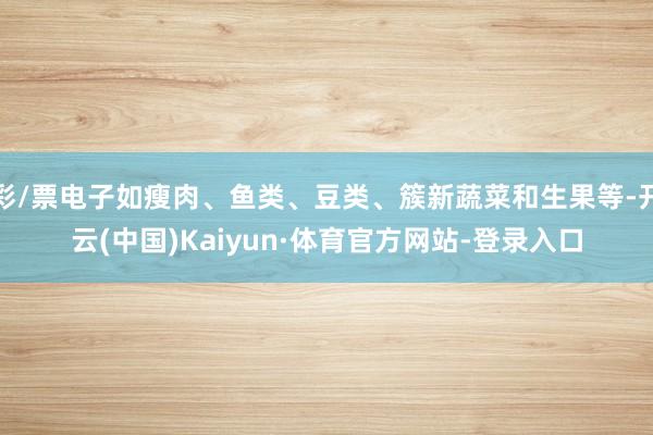 彩/票电子如瘦肉、鱼类、豆类、簇新蔬菜和生果等-开云(中国)Kaiyun·体育官方网站-登录入口