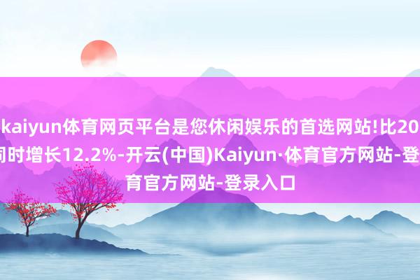 kaiyun体育网页平台是您休闲娱乐的首选网站!比2024年同时增长12.2%-开云(中国)Kaiyun·体育官方网站-登录入口