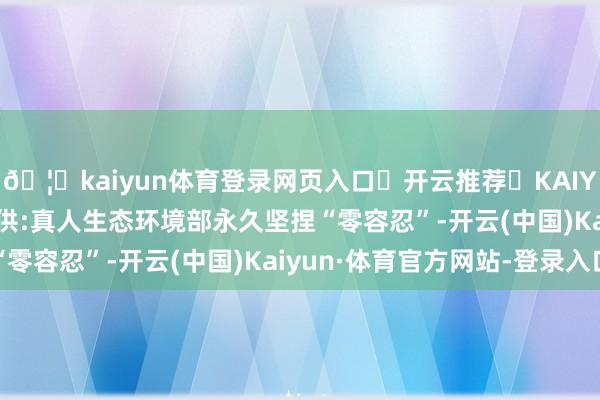 🦄kaiyun体育登录网页入口✅开云推荐✅KAIYUN SPORTS为您提供:真人生态环境部永久坚捏“零容忍”-开云(中国)Kaiyun·体育官方网站-登录入口