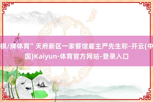 棋/牌体育”天府新区一家餐馆雇主严先生称-开云(中国)Kaiyun·体育官方网站-登录入口