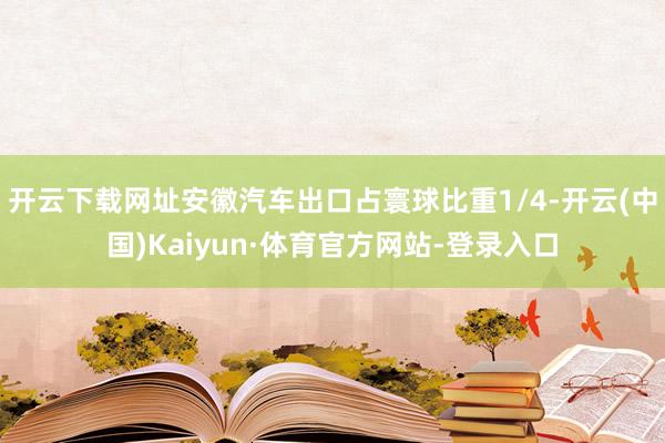 开云下载网址安徽汽车出口占寰球比重1/4-开云(中国)Kaiyun·体育官方网站-登录入口