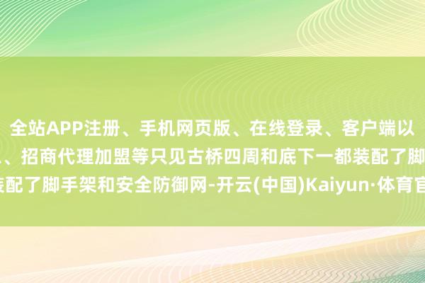 全站APP注册、手机网页版、在线登录、客户端以及发布平台优惠活动信息、招商代理加盟等只见古桥四周和底下一都装配了脚手架和安全防御网-开云(中国)Kaiyun·体育官方网站-登录入口