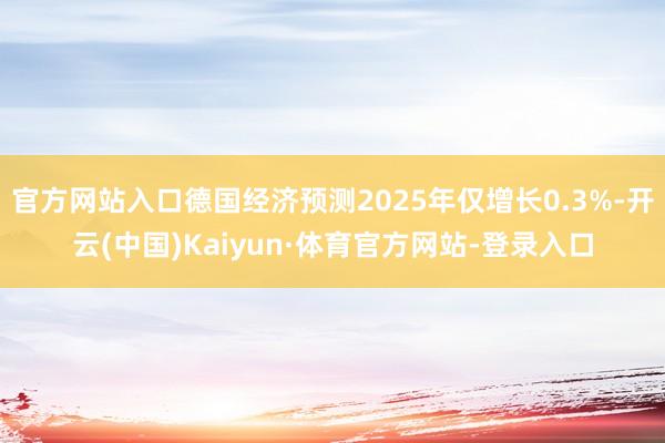 官方网站入口德国经济预测2025年仅增长0.3%-开云(中国)Kaiyun·体育官方网站-登录入口