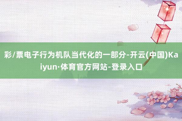 彩/票电子行为机队当代化的一部分-开云(中国)Kaiyun·体育官方网站-登录入口