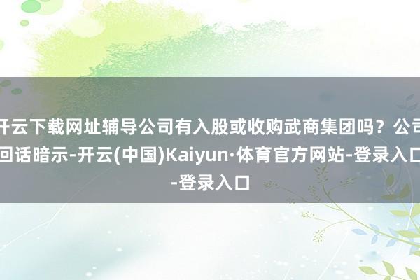 开云下载网址辅导公司有入股或收购武商集团吗？公司回话暗示-开云(中国)Kaiyun·体育官方网站-登录入口