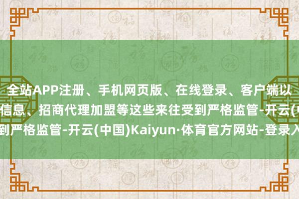 全站APP注册、手机网页版、在线登录、客户端以及发布平台优惠活动信息、招商代理加盟等这些来往受到严格监管-开云(中国)Kaiyun·体育官方网站-登录入口