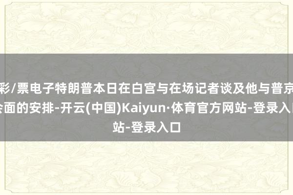 彩/票电子特朗普本日在白宫与在场记者谈及他与普京会面的安排-开云(中国)Kaiyun·体育官方网站-登录入口