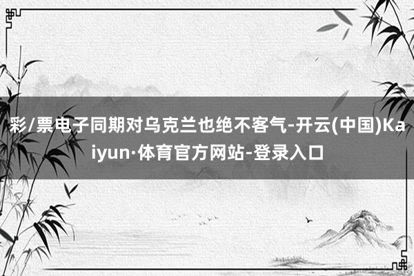 彩/票电子同期对乌克兰也绝不客气-开云(中国)Kaiyun·体育官方网站-登录入口