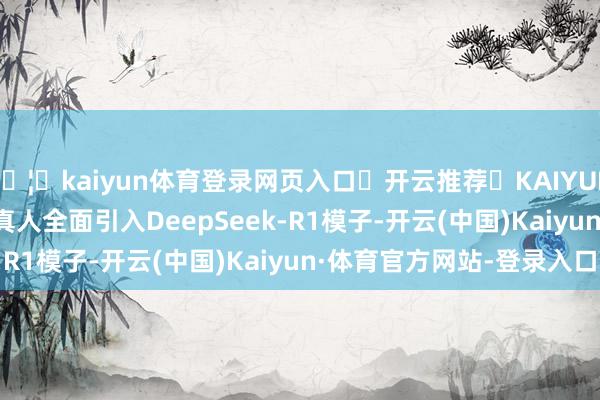 🦄kaiyun体育登录网页入口✅开云推荐✅KAIYUN SPORTS为您提供:真人全面引入DeepSeek-R1模子-开云(中国)Kaiyun·体育官方网站-登录入口