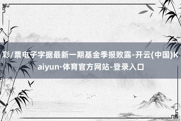 彩/票电子字据最新一期基金季报败露-开云(中国)Kaiyun·体育官方网站-登录入口