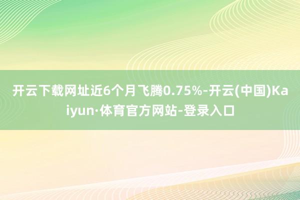 开云下载网址近6个月飞腾0.75%-开云(中国)Kaiyun·体育官方网站-登录入口