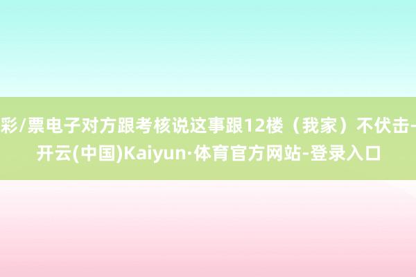 彩/票电子对方跟考核说这事跟12楼（我家）不伏击-开云(中国)Kaiyun·体育官方网站-登录入口