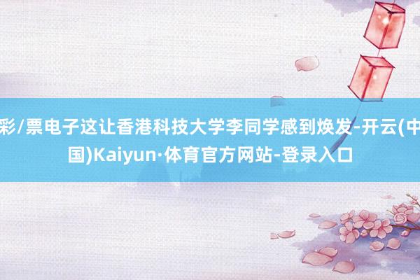 彩/票电子这让香港科技大学李同学感到焕发-开云(中国)Kaiyun·体育官方网站-登录入口