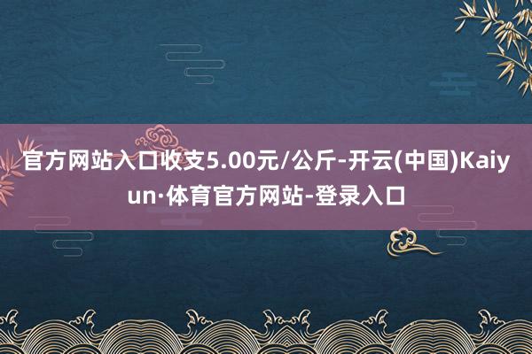 官方网站入口收支5.00元/公斤-开云(中国)Kaiyun·体育官方网站-登录入口