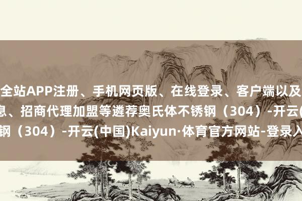 全站APP注册、手机网页版、在线登录、客户端以及发布平台优惠活动信息、招商代理加盟等遴荐奥氏体不锈钢（304）-开云(中国)Kaiyun·体育官方网站-登录入口