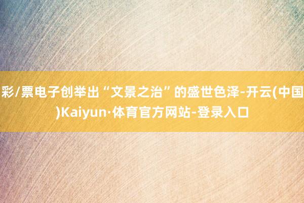 彩/票电子创举出“文景之治”的盛世色泽-开云(中国)Kaiyun·体育官方网站-登录入口