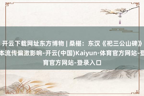 开云下载网址东方博物 | 桑椹：东汉《祀三公山碑》早期拓本流传偏激影响-开云(中国)Kaiyun·体育官方网站-登录入口