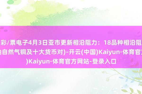 彩/票电子4月3日亚市更新相沿阻力：18品种相沿阻力(金银铂钯原油自然气铜及十大货币对)-开云(中国)Kaiyun·体育官方网站-登录入口