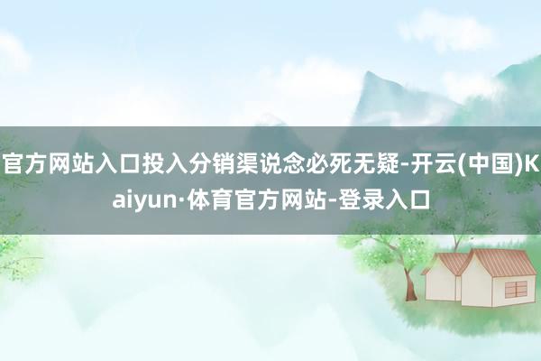 官方网站入口投入分销渠说念必死无疑-开云(中国)Kaiyun·体育官方网站-登录入口
