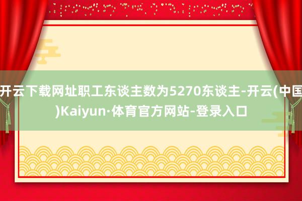开云下载网址职工东谈主数为5270东谈主-开云(中国)Kaiyun·体育官方网站-登录入口