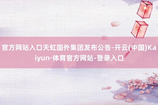 官方网站入口天虹国外集团发布公告-开云(中国)Kaiyun·体育官方网站-登录入口