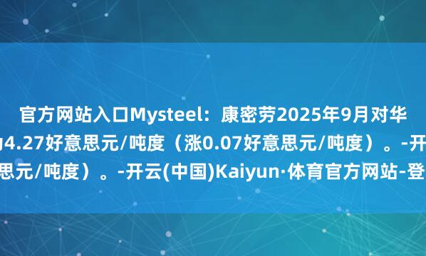 官方网站入口Mysteel：康密劳2025年9月对华锰矿装船加蓬块报价为4.27好意思元/吨度（涨0.07好意思元/吨度）。-开云(中国)Kaiyun·体育官方网站-登录入口